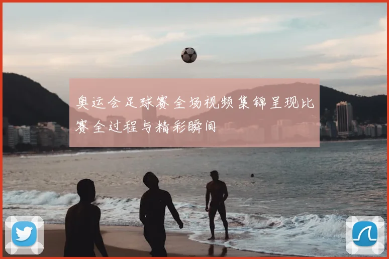 奥运会足球赛全场视频集锦呈现比赛全过程与精彩瞬间