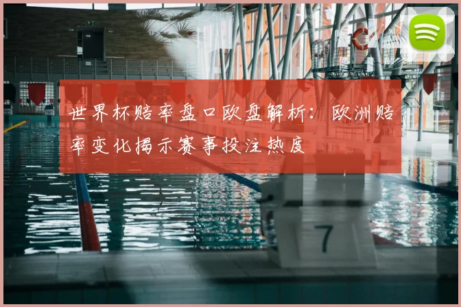 世界杯赔率盘口欧盘解析：欧洲赔率变化揭示赛事投注热度