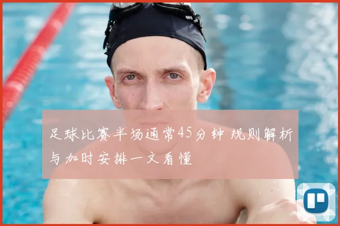 足球比赛半场通常45分钟 规则解析与加时安排一文看懂