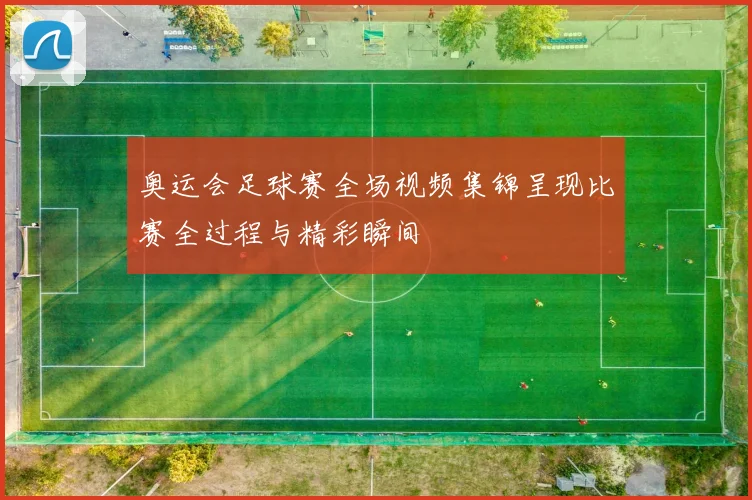 奥运会足球赛全场视频集锦呈现比赛全过程与精彩瞬间