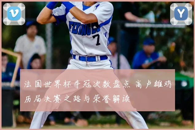 法国世界杯夺冠次数盘点 高卢雄鸡历届决赛之路与荣誉解读