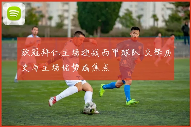 欧冠拜仁主场迎战西甲球队 交锋历史与主场优势成焦点