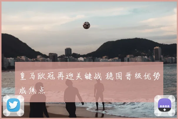 皇马欧冠再迎关键战 稳固晋级优势成焦点