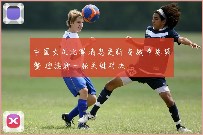 中国女足比赛消息更新 备战节奏调整 迎接新一轮关键对决