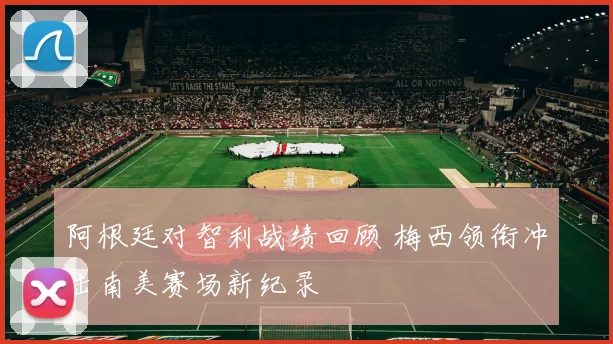 阿根廷对智利战绩回顾 梅西领衔冲击南美赛场新纪录