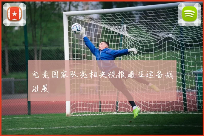 电竞国家队亮相央视报道亚运备战进展