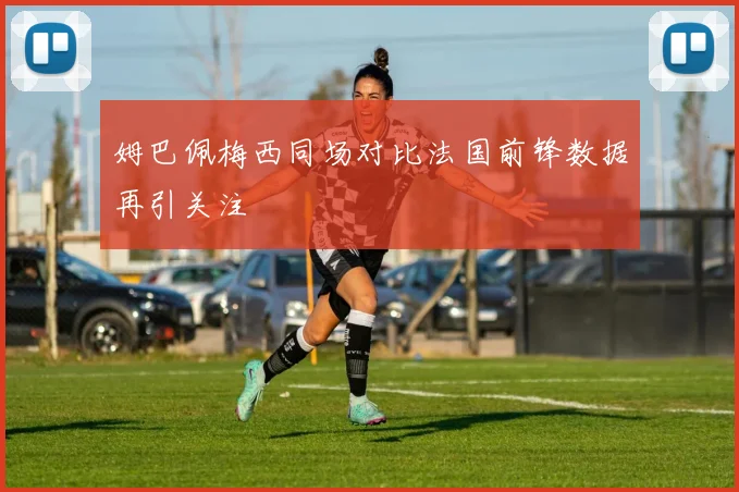 姆巴佩梅西同场对比法国前锋数据再引关注