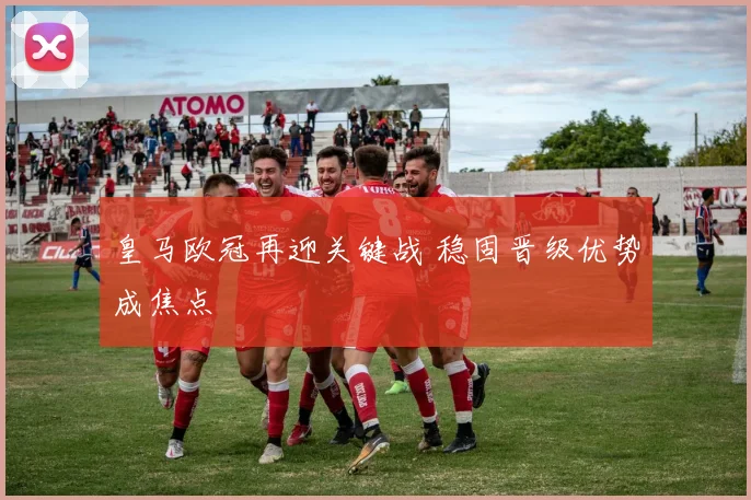 皇马欧冠再迎关键战 稳固晋级优势成焦点