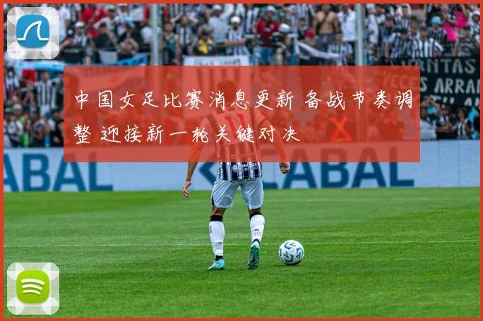 中国女足比赛消息更新 备战节奏调整 迎接新一轮关键对决