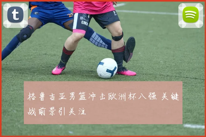 格鲁吉亚男篮冲击欧洲杯八强 关键战前景引关注