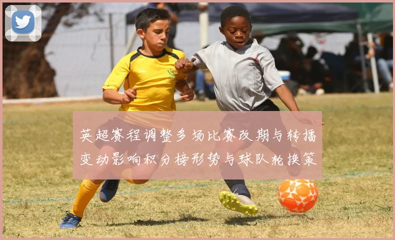 英超赛程调整多场比赛改期与转播变动影响积分榜形势与球队轮换策略