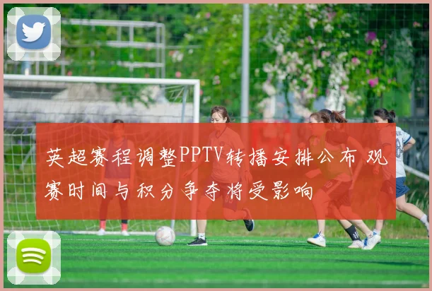 英超赛程调整PPTV转播安排公布 观赛时间与积分争夺将受影响