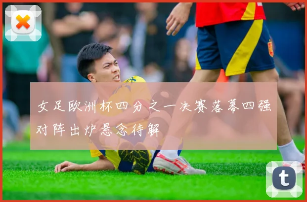 女足欧洲杯四分之一决赛落幕四强对阵出炉悬念待解