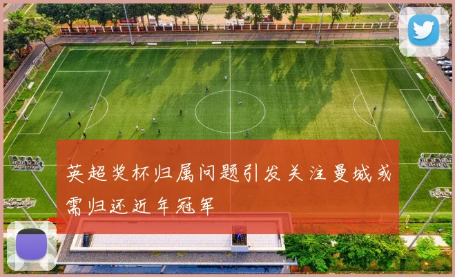 英超奖杯归属问题引发关注曼城或需归还近年冠军